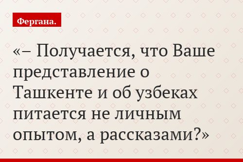 – Получается, что Ваше представление о Ташкенте и об узбеках питается не личным опытом, а рассказами?