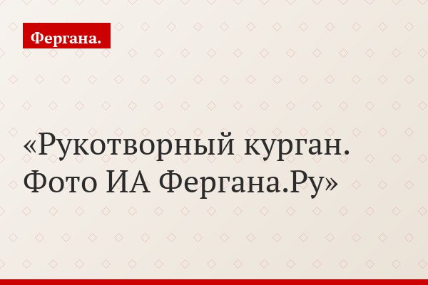 Рукотворный курган. Фото ИА Фергана.Ру