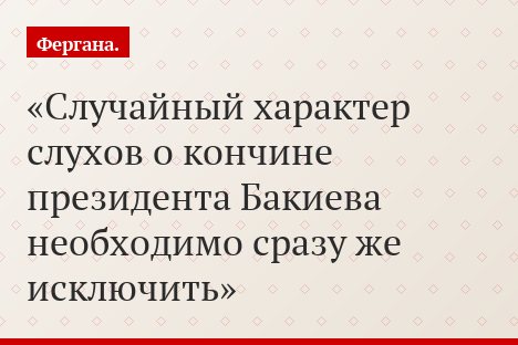 Случайный характер слухов о кончине президента Бакиева необходимо сразу же исключить