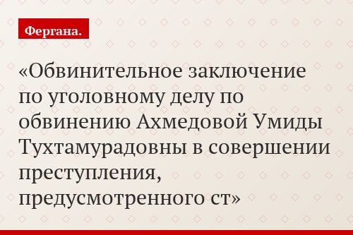 Обвинительное заключение по уголовному делу по обвинению Ахмедовой Умиды Тухтамурадовны в совершении преступления, предусмотренного ст